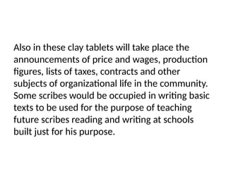 Also in these clay tablets will take place the
announcements of price and wages, production
figures, lists of taxes, contracts and other
subjects of organizational life in the community.
Some scribes would be occupied in writing basic
texts to be used for the purpose of teaching
future scribes reading and writing at schools
built just for his purpose.
 