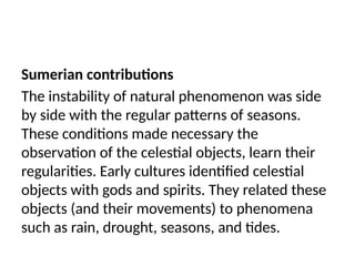 Sumerian contributions
The instability of natural phenomenon was side
by side with the regular patterns of seasons.
These conditions made necessary the
observation of the celestial objects, learn their
regularities. Early cultures identified celestial
objects with gods and spirits. They related these
objects (and their movements) to phenomena
such as rain, drought, seasons, and tides.
 