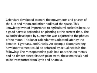 Calendars developed to mark the movements and phases of
the Sun and Moon and other bodies of the space. This
knowledge was of importance to agricultural societies because
a good harvest depended on planting at the correct time. The
calendar developed by Sumerians was adjusted to the phases
of the moon. This lunar calendar was adopted later by the
Semites, Egyptians, and Greeks. An example demonstrating
how improvement could be enforced by actual needs is the
following: The Mesopotamian plain had no stone, no metals,
and no timber except its soft palm trees, these materials had
to be transported from Syria and Anatolia.
 