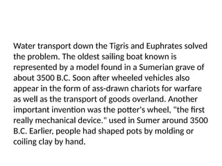 Water transport down the Tigris and Euphrates solved
the problem. The oldest sailing boat known is
represented by a model found in a Sumerian grave of
about 3500 B.C. Soon after wheeled vehicles also
appear in the form of ass-drawn chariots for warfare
as well as the transport of goods overland. Another
important invention was the potter's wheel, "the first
really mechanical device." used in Sumer around 3500
B.C. Earlier, people had shaped pots by molding or
coiling clay by hand.
 