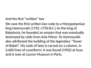 And the first “written” law
We owe the first written law code to a Mesopotamian
king Hammurabi (1792–1750 B.C.) As the king of
Babylonia, he founded an empire that was eventually
destroyed by raids from Asia Minor. To Hammurabi
also attributed the building of the legendary “Tower
of Babel”. His code of laws is carved on a column, in
3,600 lines of cuneiform; it was found (1902) at Susa
and is now at Louvre Museum in Paris.
 