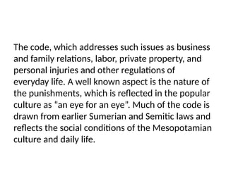 The code, which addresses such issues as business
and family relations, labor, private property, and
personal injuries and other regulations of
everyday life. A well known aspect is the nature of
the punishments, which is reflected in the popular
culture as “an eye for an eye”. Much of the code is
drawn from earlier Sumerian and Semitic laws and
reflects the social conditions of the Mesopotamian
culture and daily life.
 