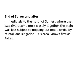 End of Sumer and after
Immediately to the north of Sumer , where the
two rivers came most closely together, the plain
was less subject to flooding but made fertile by
rainfall and irrigation. This area, known first as
Akkad.
 