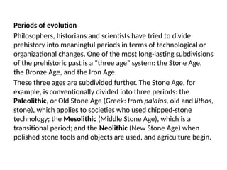 Periods of evolution
Philosophers, historians and scientists have tried to divide
prehistory into meaningful periods in terms of technological or
organizational changes. One of the most long-lasting subdivisions
of the prehistoric past is a “three age” system: the Stone Age,
the Bronze Age, and the Iron Age.
These three ages are subdivided further. The Stone Age, for
example, is conventionally divided into three periods: the
Paleolithic, or Old Stone Age (Greek: from palaios, old and lithos,
stone), which applies to societies who used chipped-stone
technology; the Mesolithic (Middle Stone Age), which is a
transitional period; and the Neolithic (New Stone Age) when
polished stone tools and objects are used, and agriculture begin.
 