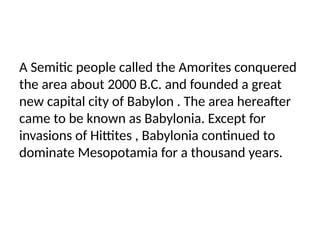 A Semitic people called the Amorites conquered
the area about 2000 B.C. and founded a great
new capital city of Babylon . The area hereafter
came to be known as Babylonia. Except for
invasions of Hittites , Babylonia continued to
dominate Mesopotamia for a thousand years.
 
