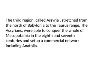 The third region, called Assyria , stretched from
the north of Babylonia to the Taurus range. The
Assyrians, were able to conquer the whole of
Mesopotamia in the eighth and seventh
centuries and setup a commercial network
including Anatolia.
 