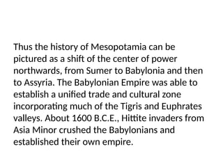 Thus the history of Mesopotamia can be
pictured as a shift of the center of power
northwards, from Sumer to Babylonia and then
to Assyria. The Babylonian Empire was able to
establish a unified trade and cultural zone
incorporating much of the Tigris and Euphrates
valleys. About 1600 B.C.E., Hittite invaders from
Asia Minor crushed the Babylonians and
established their own empire.
 