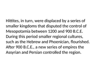 Hittites, in turn, were displaced by a series of
smaller kingdoms that disputed the control of
Mesopotamia between 1200 and 900 B.C.E.
During this period smaller regional cultures,
such as the Hebrew and Phoenician, flourished.
After 900 B.C.E., a new series of empires the
Assyrian and Persian controlled the region.
 