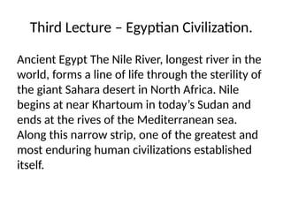Third Lecture – Egyptian Civilization.
Ancient Egypt The Nile River, longest river in the
world, forms a line of life through the sterility of
the giant Sahara desert in North Africa. Nile
begins at near Khartoum in today’s Sudan and
ends at the rives of the Mediterranean sea.
Along this narrow strip, one of the greatest and
most enduring human civilizations established
itself.
 