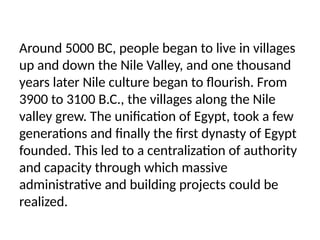 Around 5000 BC, people began to live in villages
up and down the Nile Valley, and one thousand
years later Nile culture began to flourish. From
3900 to 3100 B.C., the villages along the Nile
valley grew. The unification of Egypt, took a few
generations and finally the first dynasty of Egypt
founded. This led to a centralization of authority
and capacity through which massive
administrative and building projects could be
realized.
 