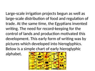 Large-scale irrigation projects begun as well as
large-scale distribution of food and regulation of
trade. At the same time, the Egyptians invented
writing. The need for record-keeping for the
control of lands and production motivated this
development. This early form of writing was by
pictures which developed into hieroglyphics.
Below is a simple chart of early hieroglyphic
alphabet.
 