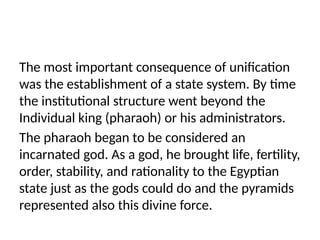 The most important consequence of unification
was the establishment of a state system. By time
the institutional structure went beyond the
Individual king (pharaoh) or his administrators.
The pharaoh began to be considered an
incarnated god. As a god, he brought life, fertility,
order, stability, and rationality to the Egyptian
state just as the gods could do and the pyramids
represented also this divine force.
 
