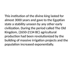 This institution of the divine king lasted for
almost 3000 years and gave to the Egyptian
state a stability unseen by any other early
civilization. During the period called The Old
Kingdom, (2650-2134 BC) agricultural
production had been revolutionized by the
building of massive irrigation projects and the
population increased exponentially.
 