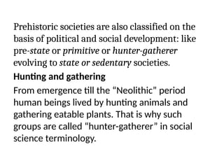 Prehistoric societies are also classified on the
basis of political and social development: like
pre-state or primitive or hunter-gatherer
evolving to state or sedentary societies.
Hunting and gathering
From emergence till the “Neolithic” period
human beings lived by hunting animals and
gathering eatable plants. That is why such
groups are called “hunter-gatherer” in social
science terminology.
 