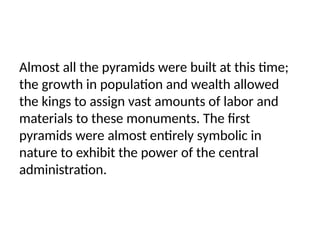Almost all the pyramids were built at this time;
the growth in population and wealth allowed
the kings to assign vast amounts of labor and
materials to these monuments. The first
pyramids were almost entirely symbolic in
nature to exhibit the power of the central
administration.
 