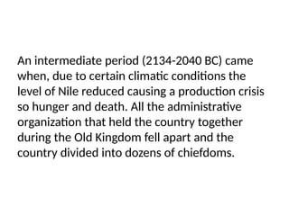 An intermediate period (2134-2040 BC) came
when, due to certain climatic conditions the
level of Nile reduced causing a production crisis
so hunger and death. All the administrative
organization that held the country together
during the Old Kingdom fell apart and the
country divided into dozens of chiefdoms.
 