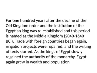 For one hundred years after the decline of the
Old Kingdom order and the institution of the
Egyptian king was re-established and this period
is named as the Middle Kingdom (2040-1640
BC.). Trade with foreign countries began again,
irrigation projects were repaired, and the writing
of texts started. As the kings of Egypt slowly
regained the authority of the monarchy, Egypt
again grew in wealth and population.
 
