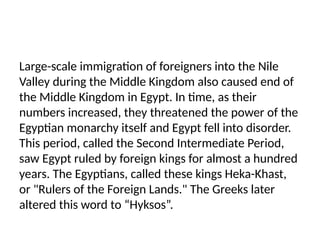 Large-scale immigration of foreigners into the Nile
Valley during the Middle Kingdom also caused end of
the Middle Kingdom in Egypt. In time, as their
numbers increased, they threatened the power of the
Egyptian monarchy itself and Egypt fell into disorder.
This period, called the Second Intermediate Period,
saw Egypt ruled by foreign kings for almost a hundred
years. The Egyptians, called these kings Heka-Khast,
or "Rulers of the Foreign Lands." The Greeks later
altered this word to “Hyksos”.
 