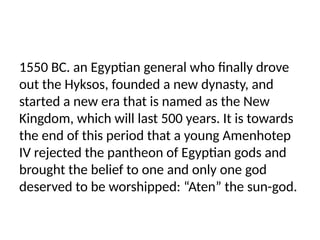 1550 BC. an Egyptian general who finally drove
out the Hyksos, founded a new dynasty, and
started a new era that is named as the New
Kingdom, which will last 500 years. It is towards
the end of this period that a young Amenhotep
IV rejected the pantheon of Egyptian gods and
brought the belief to one and only one god
deserved to be worshipped: “Aten” the sun-god.
 