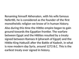Renaming himself Akhenaten, with his wife famous
Nefertiti, he is considered as the founder of the first
monotheistic religion we know of in human history.
Also during this time the Hittite empire began to gain
ground towards the Egyptian frontier. The warfare
between Egypt and the Hittites resulted by a treaty
signed between Ramses II (pharaoh of Egypt) and the
Hittite King Hattusili after the Battle of Kadesh, in what
is now modern day Syria, around 1272 B.C. This is the
earliest treaty ever signed in history.
 