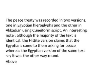The peace treaty was recorded in two versions,
one in Egyptian hieroglyphs and the other in
Akkadian using Cuneiform script. An interesting
note : although the majority of the text is
identical, the Hittite version claims that the
Egyptians came to them asking for peace
whereas the Egyptian version of the same text
say it was the other way round.
Above
 