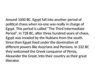 Around 1000 BC. Egypt fall into another period of
political chaos when no-one was really in charge of
Egypt. This period is called “The Third Intermediate
Period”. In 728 BC, after three hundred years of chaos,
Egypt was invaded by the Nubians from the south.
Since then Egypt lived under the domination of
different powers like Assyrians and Persians. In 332 BC
they welcomed the Greek conqueror of Persia,
Alexander the Great, into their country as their great
liberator.
 