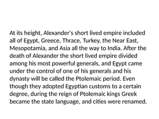 At its height, Alexander's short lived empire included
all of Egypt, Greece, Thrace, Turkey, the Near East,
Mesopotamia, and Asia all the way to India. After the
death of Alexander the short lived empire divided
among his most powerful generals, and Egypt came
under the control of one of his generals and his
dynasty will be called the Ptolemaic period. Even
though they adopted Egyptian customs to a certain
degree, during the reign of Ptolemaic kings Greek
became the state language, and cities were renamed.
 