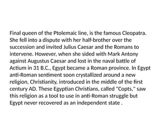 Final queen of the Ptolemaic line, is the famous Cleopatra.
She fell into a dispute with her half-brother over the
succession and invited Julius Caesar and the Romans to
intervene. However, when she sided with Mark Antony
against Augustus Caesar and lost in the naval battle of
Actium in 31 B.C., Egypt became a Roman province. In Egypt
anti-Roman sentiment soon crystallized around a new
religion, Christianity, introduced in the middle of the first
century AD. These Egyptian Christians, called "Copts," saw
this religion as a tool to use in anti-Roman struggle but
Egypt never recovered as an independent state .
 