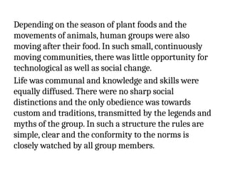 Depending on the season of plant foods and the
movements of animals, human groups were also
moving after their food. In such small, continuously
moving communities, there was little opportunity for
technological as well as social change.
Life was communal and knowledge and skills were
equally diffused. There were no sharp social
distinctions and the only obedience was towards
custom and traditions, transmitted by the legends and
myths of the group. In such a structure the rules are
simple, clear and the conformity to the norms is
closely watched by all group members.
 