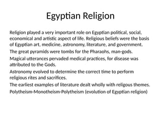 Egyptian Religion
Religion played a very important role on Egyptian political, social,
economical and artistic aspect of life. Religious beliefs were the basis
of Egyptian art, medicine, astronomy, literature, and government.
The great pyramids were tombs for the Pharaohs, man-gods.
Magical utterances pervaded medical practices, for disease was
attributed to the Gods.
Astronomy evolved to determine the correct time to perform
religious rites and sacrifices.
The earliest examples of literature dealt wholly with religous themes.
Polytheism-Monotheism-Polytheism (evolution of Egyptian religion)
 