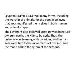 Egyptian POLYTHEISM took many forms, including
the worship of animals, for the people believed
that gods manifested themselves in both human
and animal shapes.
The Egyptians also believed great powers in nature-
sky, sun, earth, the Nile-to be gods. Thus, the
universe was teeming with divinities, and human
lives were tied to the movements of the sun and
the moon and to the rythm of the seasons.
 