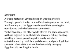 AFTERLIFE
A crucial feature of Egyptian religion was the afterlife
Through pyramid tombs, mummification to preserve the dead,
and funerary art, the Egyptians showed their yearning for
eternity and their desire to overcome death.
To the Egyptians, the other world offered the same pleasures
as those enjoyed on earth-friends, servants, fishing, hunting,
paddling a canoe, picnicking with family members,
entertainment, by musicians and dancers, and good food. But
since earthly existence ws not fundemantally unhappy ,
Egyptians did not long for death.
 