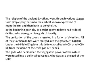 The religion of the ancient Egyptians went through various stages:
from simple polytheism to the earliest known expression of
monotheism, and then back to polytheism.
In the beginning each city or district seems to have had its local
deities, who were guardian gods of locality.
The unification of the country resulted in a fusion of divinities . All
of the guardian deities were merged into the great SUN GOD RE.
Under the Middle Kingdom this deity was called AMON or AMON-
RE from the name of the chief god of Thebes.
The gods who personified the vegegative powers of the nature
were fused into a deity called OSIRIS, who was also the god of the
NILE.
 