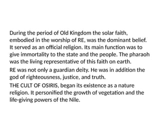 During the period of Old Kingdom the solar faith,
embodied in the worship of RE, was the dominant belief.
It served as an official religion. Its main function was to
give immortality to the state and the people. The pharaoh
was the living representative of this faith on earth.
RE was not only a guardian deity. He was in addition the
god of righteousness, justice, and truth.
THE CULT OF OSIRIS, began its existence as a nature
religion. It personified the growth of vegetation and the
life-giving powers of the Nile.
 