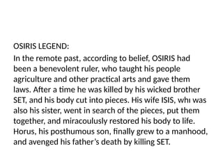 OSIRIS LEGEND:
In the remote past, according to belief, OSIRIS had
been a benevolent ruler, who taught his people
agriculture and other practical arts and gave them
laws. After a time he was killed by his wicked brother
SET, and his body cut into pieces. His wife ISIS, whı was
also his sister, went in search of the pieces, put them
together, and miracoulusly restored his body to life.
Horus, his posthumous son, finally grew to a manhood,
and avenged his father’s death by killing SET.
 