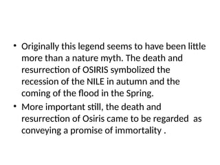 • Originally this legend seems to have been little
more than a nature myth. The death and
resurrection of OSIRIS symbolized the
recession of the NILE in autumn and the
coming of the flood in the Spring.
• More important still, the death and
resurrection of Osiris came to be regarded as
conveying a promise of immortality .
 