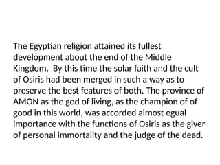 The Egyptian religion attained its fullest
development about the end of the Middle
Kingdom. By this time the solar faith and the cult
of Osiris had been merged in such a way as to
preserve the best features of both. The province of
AMON as the god of living, as the champion of of
good in this world, was accorded almost egual
importance with the functions of Osiris as the giver
of personal immortality and the judge of the dead.
 