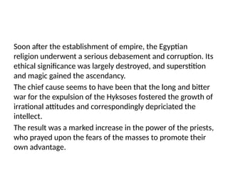 Soon after the establishment of empire, the Egyptian
religion underwent a serious debasement and corruption. Its
ethical significance was largely destroyed, and superstition
and magic gained the ascendancy.
The chief cause seems to have been that the long and bitter
war for the expulsion of the Hyksoses fostered the growth of
irrational attitudes and correspondingly depriciated the
intellect.
The result was a marked increase in the power of the priests,
who prayed upon the fears of the masses to promote their
own advantage.
 