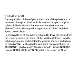 THE CULT OF ATON
The degradation of the religion at the hands of the priests in to a
system of of magical practices finally resulted in a great religious
upheaval. The leader of this movement was the Paharaoh
AMENHOTEP IV, who began his reign about 1375 B.C. And died
about 15 years later.
He resolved to crush the system entirely. He drove the priests from
the temples, hacked the names of the traditional deities from the
public monuments, and initiated the worship of a new god whom
he called ATON. He changed his own name from Amenhotep to
AKHENATON, which meant “ Aton is satisfied”. His wife NEFERTITI
became NEFER-NEFRU-ATON: “Beatiful is the beauty of Aton”.
 