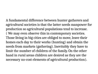 A fundamental difference between hunter gatherers and
agricultural societies is that the latter needs manpower for
production so agricultural populations tend to increase.
( We may even observe this in contemporary societies.
Those living in big cities are obliged to move, leave their
homes each day to their works (hunting) and obtain the
needs from markets (gathering). Inevitably they have to
limit the number of children of the family. On the other
hand in rural areas children are desired as they are the
necessary no-cost elements of agricultural production).
 
