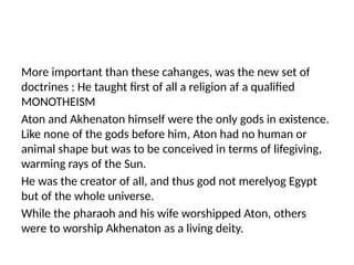 More important than these cahanges, was the new set of
doctrines : He taught first of all a religion af a qualified
MONOTHEISM
Aton and Akhenaton himself were the only gods in existence.
Like none of the gods before him, Aton had no human or
animal shape but was to be conceived in terms of lifegiving,
warming rays of the Sun.
He was the creator of all, and thus god not merelyog Egypt
but of the whole universe.
While the pharaoh and his wife worshipped Aton, others
were to worship Akhenaton as a living deity.
 