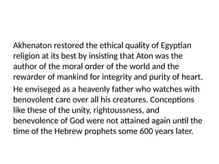 Akhenaton restored the ethical quality of Egyptian
religion at its best by insisting that Aton was the
author of the moral order of the world and the
rewarder of mankind for integrity and purity of heart.
He enviseged as a heavenly father who watches with
benovolent care over all his creatures. Conceptions
like these of the unity, rightoussness, and
benevolence of God were not attained again until the
time of the Hebrew prophets some 600 years later.
 