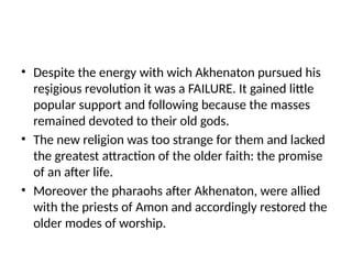 • Despite the energy with wich Akhenaton pursued his
reşigious revolution it was a FAILURE. It gained little
popular support and following because the masses
remained devoted to their old gods.
• The new religion was too strange for them and lacked
the greatest attraction of the older faith: the promise
of an after life.
• Moreover the pharaohs after Akhenaton, were allied
with the priests of Amon and accordingly restored the
older modes of worship.
 