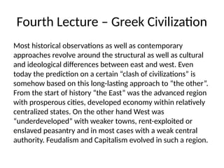 Fourth Lecture – Greek Civilization
Most historical observations as well as contemporary
approaches revolve around the structural as well as cultural
and ideological differences between east and west. Even
today the prediction on a certain “clash of civilizations” is
somehow based on this long-lasting approach to “the other”.
From the start of history “the East” was the advanced region
with prosperous cities, developed economy within relatively
centralized states. On the other hand West was
“underdeveloped” with weaker towns, rent-exploited or
enslaved peasantry and in most cases with a weak central
authority. Feudalism and Capitalism evolved in such a region.
 