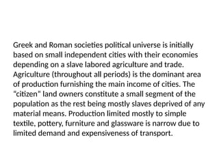 Greek and Roman societies political universe is initially
based on small independent cities with their economies
depending on a slave labored agriculture and trade.
Agriculture (throughout all periods) is the dominant area
of production furnishing the main income of cities. The
“citizen” land owners constitute a small segment of the
population as the rest being mostly slaves deprived of any
material means. Production limited mostly to simple
textile, pottery, furniture and glassware is narrow due to
limited demand and expensiveness of transport.
 