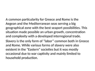 A common particularity for Greece and Rome is the
Aegean and the Mediterranean seas serving a big
geographical zone with the best seaport possibilities. This
situation made possible an urban growth, concentration
and complexity with a developed interregional trade.
Slavery is the only form of “labor” common both in Greece
and Rome. While various forms of slavery were also
existent in the “Eastern” societies but it was mostly
occasional due to war captivity and mainly limited to
household production.
 
