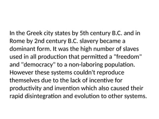 In the Greek city states by 5th century B.C. and in
Rome by 2nd century B.C. slavery became a
dominant form. It was the high number of slaves
used in all production that permitted a "freedom"
and "democracy" to a non-laboring population.
However these systems couldn't reproduce
themselves due to the lack of incentive for
productivity and invention which also caused their
rapid disintegration and evolution to other systems.
 