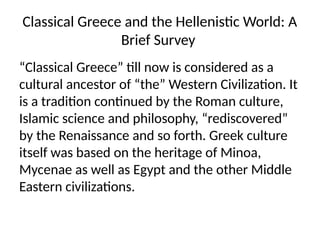 Classical Greece and the Hellenistic World: A
Brief Survey
“Classical Greece” till now is considered as a
cultural ancestor of “the” Western Civilization. It
is a tradition continued by the Roman culture,
Islamic science and philosophy, “rediscovered”
by the Renaissance and so forth. Greek culture
itself was based on the heritage of Minoa,
Mycenae as well as Egypt and the other Middle
Eastern civilizations.
 