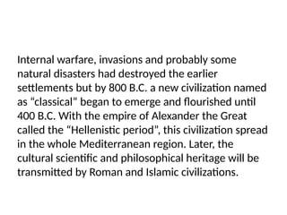 Internal warfare, invasions and probably some
natural disasters had destroyed the earlier
settlements but by 800 B.C. a new civilization named
as “classical” began to emerge and flourished until
400 B.C. With the empire of Alexander the Great
called the “Hellenistic period”, this civilization spread
in the whole Mediterranean region. Later, the
cultural scientific and philosophical heritage will be
transmitted by Roman and Islamic civilizations.
 