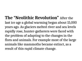 The “Neolithic Revolution” After the
last ice age a global warming began about 15,000
years ago. As glaciers melted river and sea levels
rapidly rose, hunter-gatherers were faced with
the problem of adapting to the changes in the
flora and animals. For example most of the large
animals like mammoths became extinct, as a
result of this rapid climate change.
 